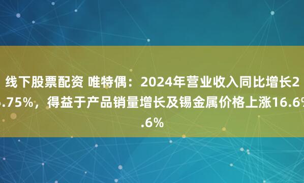 线下股票配资 唯特偶：2024年营业收入同比增长25.75%，得益于产品销量增长及锡金属价格上涨16.6%