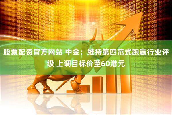 股票配资官方网站 中金：维持第四范式跑赢行业评级 上调目标价至60港元