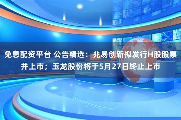 免息配资平台 公告精选：兆易创新拟发行H股股票并上市；玉龙股份将于5月27日终止上市