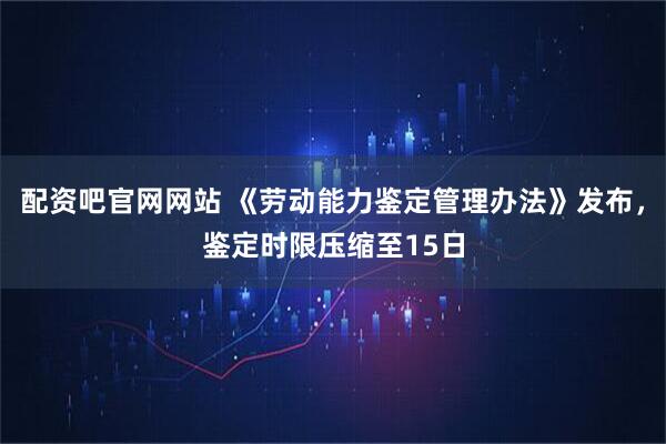 配资吧官网网站 《劳动能力鉴定管理办法》发布，鉴定时限压缩至15日