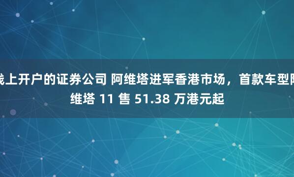 线上开户的证券公司 阿维塔进军香港市场，首款车型阿维塔 11 售 51.38 万港元起