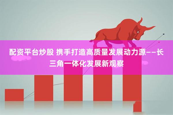 配资平台炒股 携手打造高质量发展动力源——长三角一体化发展新观察