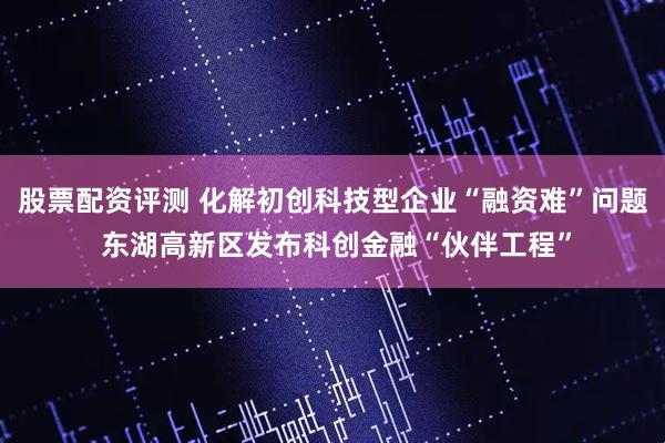 股票配资评测 化解初创科技型企业“融资难”问题 东湖高新区发布科创金融“伙伴工程”