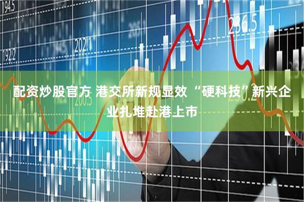 配资炒股官方 港交所新规显效 “硬科技”新兴企业扎堆赴港上市