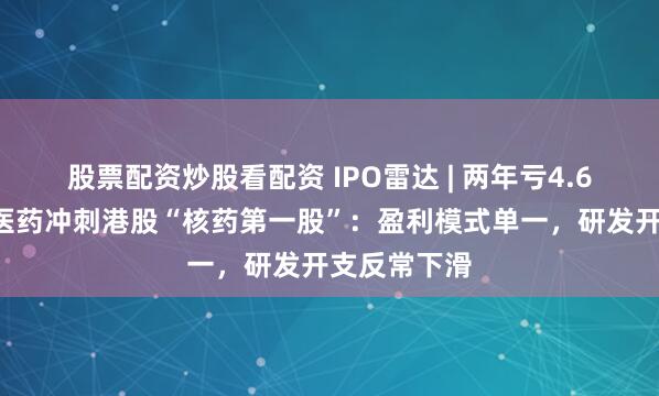 股票配资炒股看配资 IPO雷达 | 两年亏4.65亿！先通医药冲刺港股“核药第一股”：盈利模式单一，研发开支反常下滑