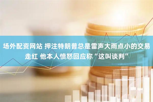 场外配资网站 押注特朗普总是雷声大雨点小的交易走红 他本人愤怒回应称“这叫谈判”