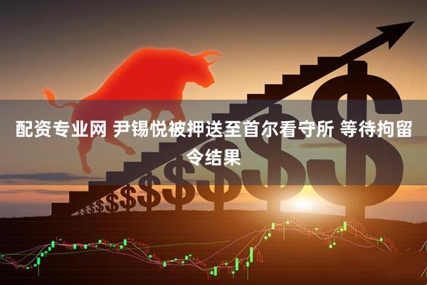配资专业网 尹锡悦被押送至首尔看守所 等待拘留令结果