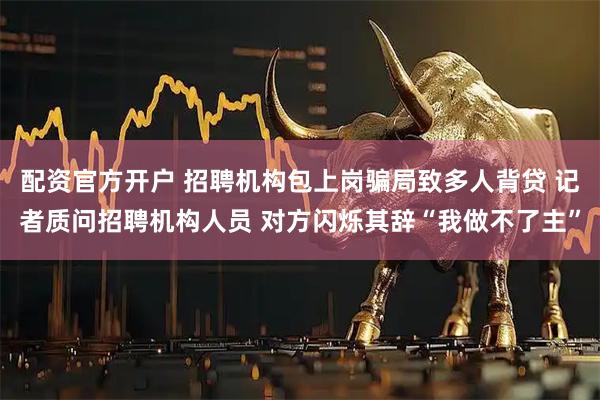 配资官方开户 招聘机构包上岗骗局致多人背贷 记者质问招聘机构人员 对方闪烁其辞“我做不了主”