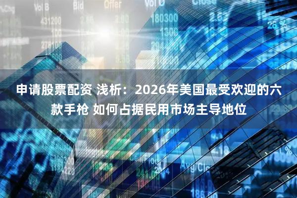 申请股票配资 浅析：2026年美国最受欢迎的六款手枪 如何占据民用市场主导地位