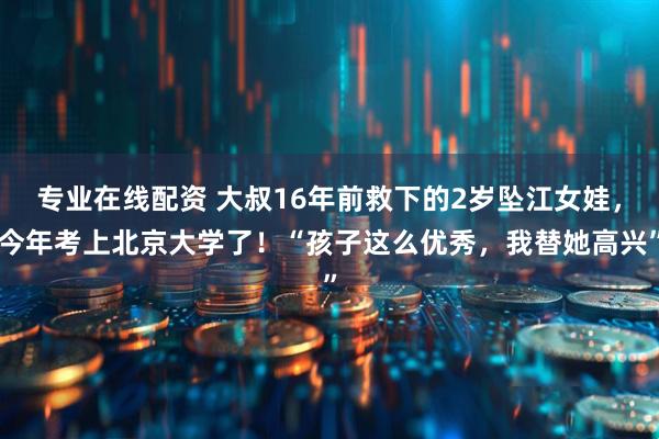 专业在线配资 大叔16年前救下的2岁坠江女娃，今年考上北京大学了！“孩子这么优秀，我替她高兴”
