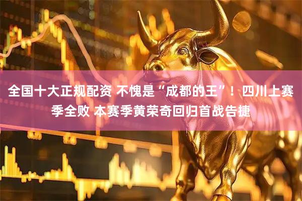 全国十大正规配资 不愧是“成都的王”！四川上赛季全败 本赛季黄荣奇回归首战告捷
